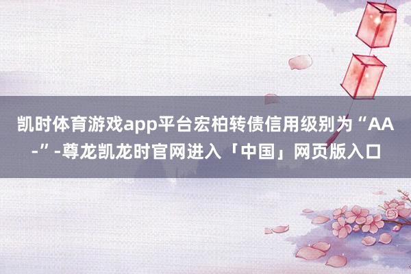 凯时体育游戏app平台宏柏转债信用级别为“AA-”-尊龙凯龙时官网进入「中国」网页版入口