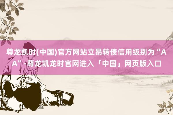 尊龙凯时(中国)官方网站立昂转债信用级别为“AA”-尊龙凯龙时官网进入「中国」网页版入口