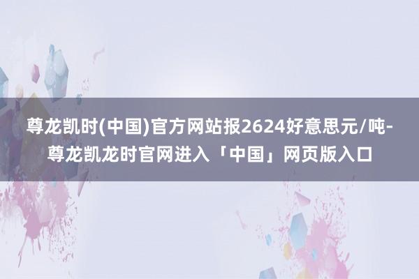 尊龙凯时(中国)官方网站报2624好意思元/吨-尊龙凯龙时官网进入「中国」网页版入口