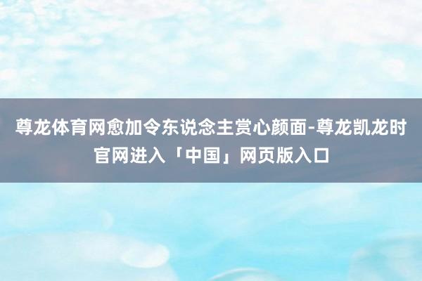 尊龙体育网愈加令东说念主赏心颜面-尊龙凯龙时官网进入「中国」网页版入口