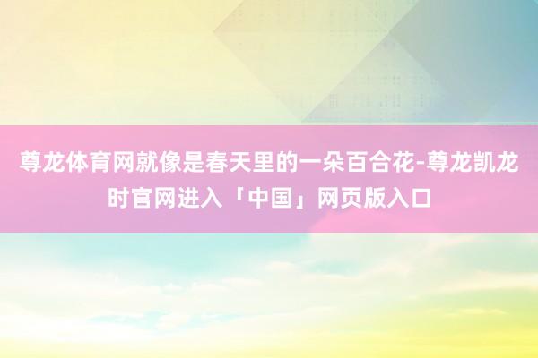 尊龙体育网就像是春天里的一朵百合花-尊龙凯龙时官网进入「中国」网页版入口