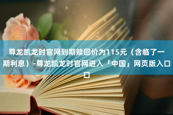 尊龙凯龙时官网到期赎回价为115元（含临了一期利息）-尊龙凯龙时官网进入「中国」网页版入口