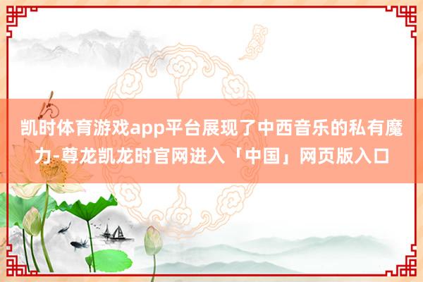 凯时体育游戏app平台展现了中西音乐的私有魔力-尊龙凯龙时官网进入「中国」网页版入口