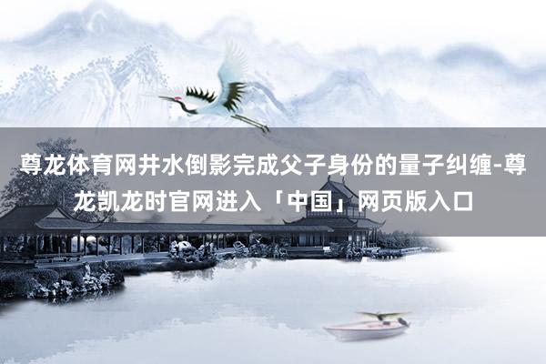 尊龙体育网井水倒影完成父子身份的量子纠缠-尊龙凯龙时官网进入「中国」网页版入口